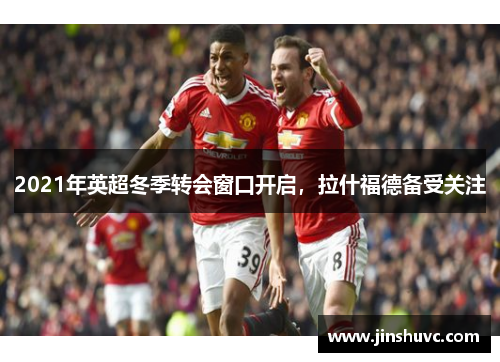 2021年英超冬季转会窗口开启，拉什福德备受关注