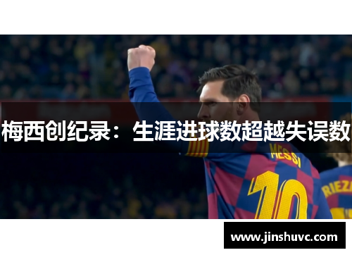 梅西创纪录：生涯进球数超越失误数